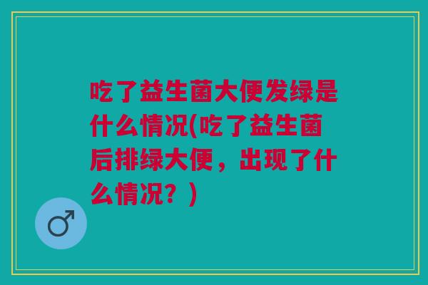 吃了益生菌大便发绿是什么情况(吃了益生菌后排绿大便,出现了什么情况?)