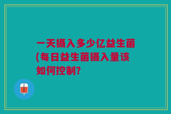 一天摄入多少亿益生菌(每日益生菌摄入量该如何控制?