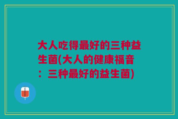 大人吃得最好的三种益生菌(大人的健康福音:三种最好的益生菌)
