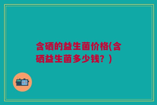 含硒的益生菌价格(含硒益生菌多少钱?)