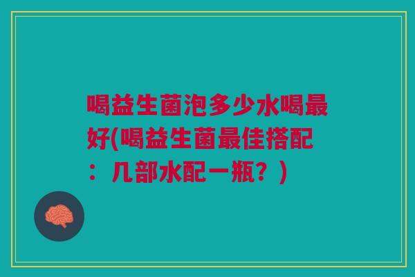 喝益生菌泡多少水喝最好(喝益生菌最佳搭配:几部水配一瓶?)