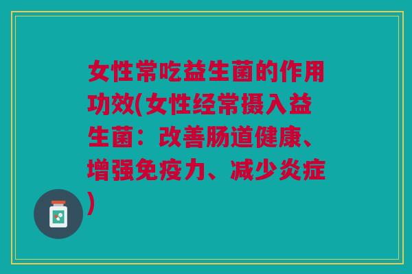 女性常吃益生菌的作用功效(女性经常摄入益生菌:改善肠道健康、增强免疫力、减少炎症)