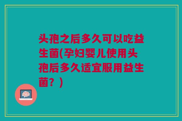 头孢之后多久可以吃益生菌(孕妇婴儿使用头孢后多久适宜服用益生菌?)