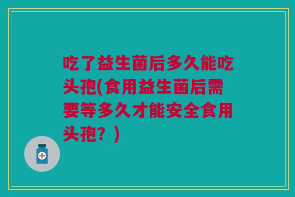 吃了益生菌后多久能吃头孢(食用益生菌后需要等多久才能安全食用头孢?)