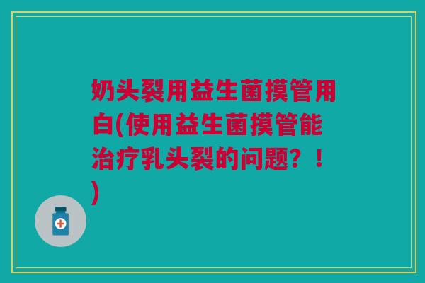 奶头裂用益生菌摸管用白(使用益生菌摸管能治疗乳头裂的问题?!)