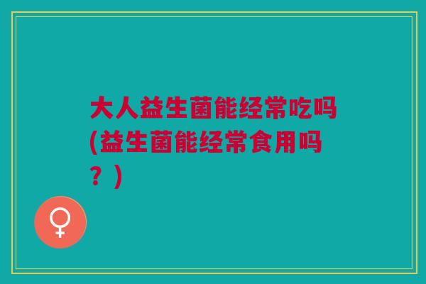 大人益生菌能经常吃吗(益生菌能经常食用吗?)