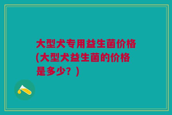大型犬专用益生菌价格(大型犬益生菌的价格是多少?)