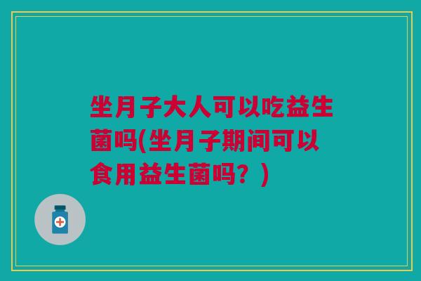 坐月子大人可以吃益生菌吗(坐月子期间可以食用益生菌吗?)