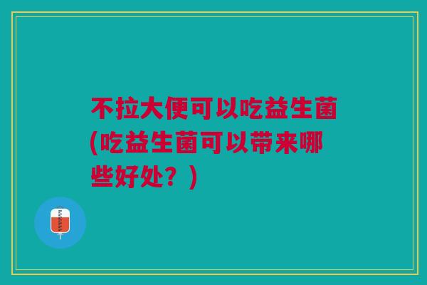 不拉大便可以吃益生菌(吃益生菌可以带来哪些好处?)