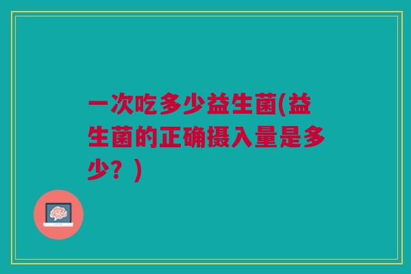 一次吃多少益生菌(益生菌的正确摄入量是多少?) 一次吃多少益生菌(益生菌的正确摄入量是多少?)