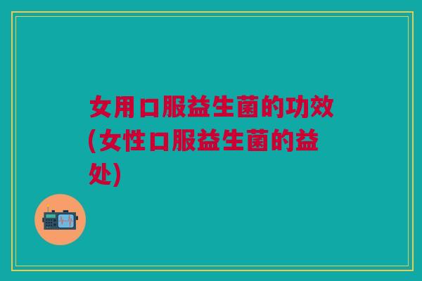 女用口服益生菌的功效(女性口服益生菌的益处)