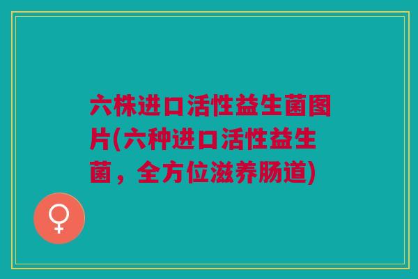 六株进口活性益生菌图片(六种进口活性益生菌,全方位滋养肠道) 六株进口活性益生菌图片(六种进口活性益生菌,全方位滋养肠道)