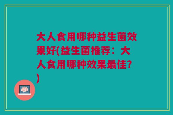 大人食用哪种益生菌效果好(益生菌推荐:大人食用哪种效果最佳?)