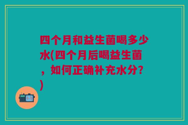 四个月和益生菌喝多少水(四个月后喝益生菌,如何正确补充水分?) 四个月和益生菌喝多少水(四个月后喝益生菌,如何正确补充水分?)