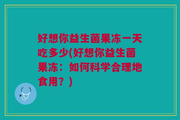 好想你益生菌果冻一天吃多少(好想你益生菌果冻:如何科学合理地食用?)