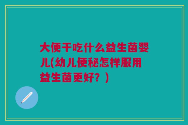 大便干吃什么益生菌婴儿(幼儿便秘怎样服用益生菌更好?)
