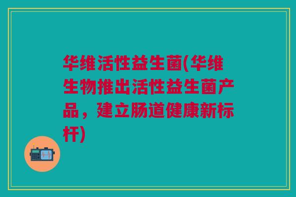 华维活性益生菌(华维生物推出活性益生菌产品,建立肠道健康新标杆)