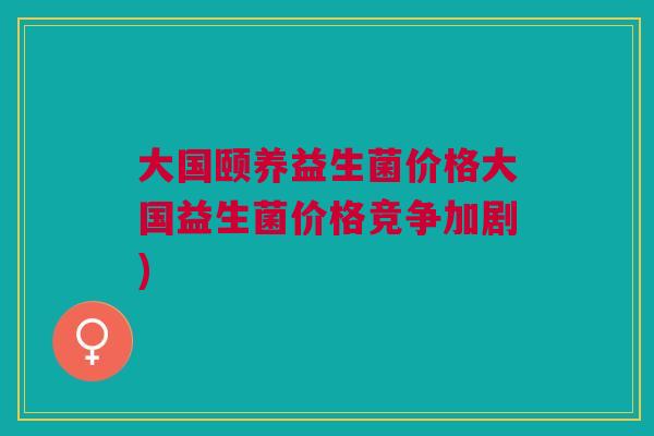 大国颐养益生菌价格大国益生菌价格竞争加剧)