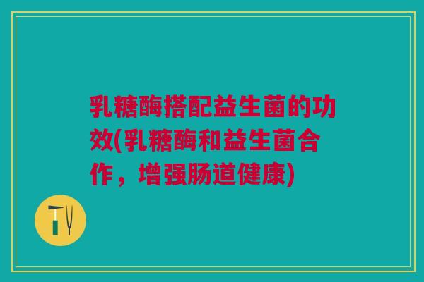 乳糖酶搭配益生菌的功效(乳糖酶和益生菌合作，增强肠道健康)
