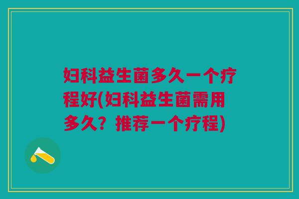 妇科益生菌多久一个疗程好(妇科益生菌需用多久?推荐一个疗程)