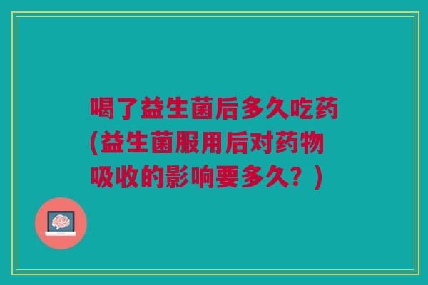 喝了益生菌后多久吃药(益生菌服用后对药物吸收的影响要多久?)