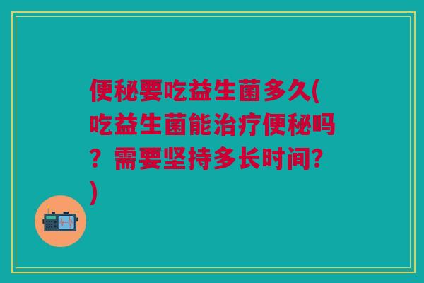 要吃益生菌多久(吃益生菌能吗?需要坚持多长时间?) 要吃益生菌多久(吃益生菌能吗?需要坚持多长时间?)