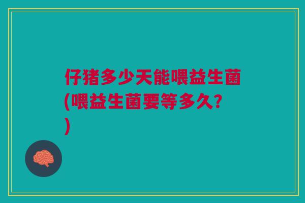 仔猪多少天能喂益生菌(喂益生菌要等多久?)