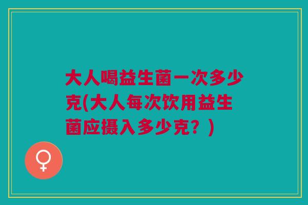 大人喝益生菌一次多少克(大人每次饮用益生菌应摄入多少克?)