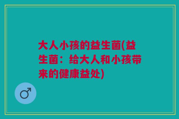 大人小孩的益生菌(益生菌:给大人和小孩带来的健康益处)