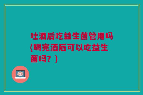 吐酒后吃益生菌管用吗(喝完酒后可以吃益生菌吗?)
