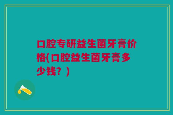 口腔专研益生菌牙膏价格(口腔益生菌牙膏多少钱?)