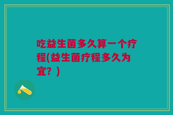 吃益生菌多久算一个疗程(益生菌疗程多久为宜?)