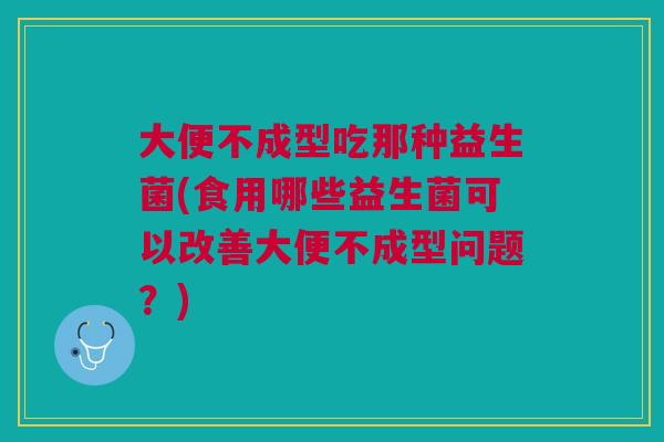 大便不成型吃那种益生菌(食用哪些益生菌可以改善大便不成型问题?)