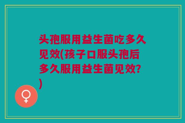 头孢服用益生菌吃多久见效(孩子口服头孢后多久服用益生菌见效?)