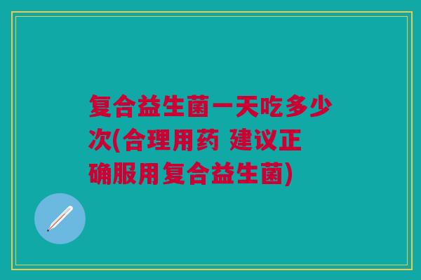 复合益生菌一天吃多少次(合理用药 建议正确服用复合益生菌)