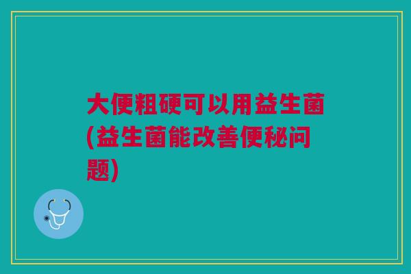 大便粗硬可以用益生菌(益生菌能改善便秘问题)