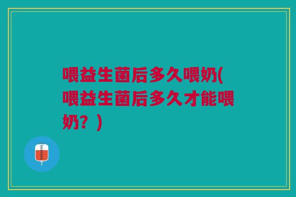 喂益生菌后多久喂奶(喂益生菌后多久才能喂奶?) 喂益生菌后多久喂奶(喂益生菌后多久才能喂奶?)