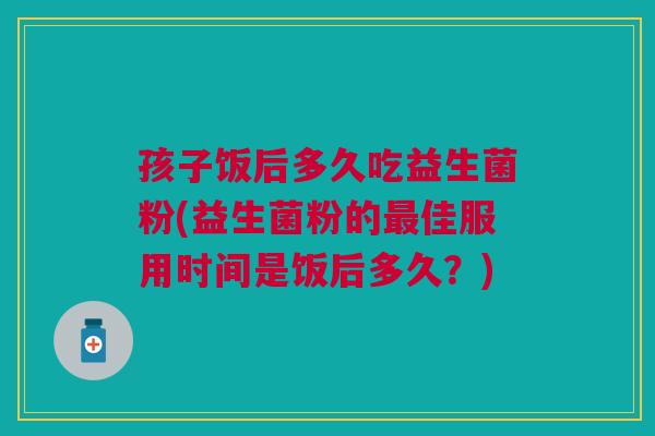 孩子饭后多久吃益生菌粉(益生菌粉的佳服用时间是饭后多久?) 孩子饭后多久吃益生菌粉(益生菌粉的佳服用时间是饭后多久?)