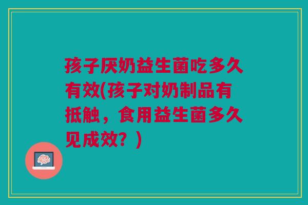 孩子厌奶益生菌吃多久有效(孩子对奶制品有抵触,食用益生菌多久见成效?)