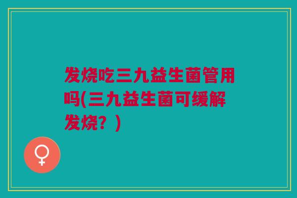 发烧吃三九益生菌管用吗(三九益生菌可缓解发烧？)