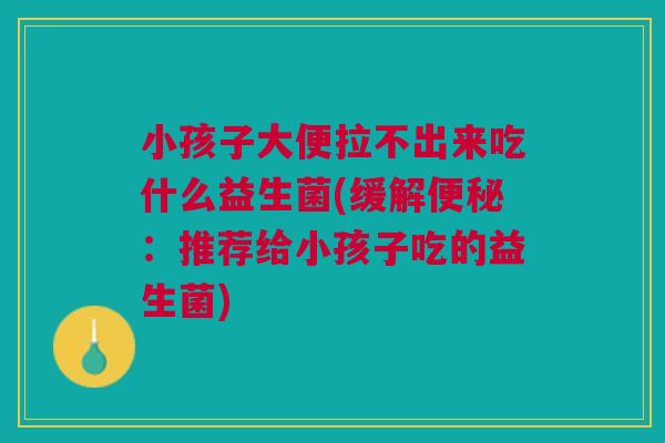 小孩子大便拉不出来吃什么益生菌(缓解便秘:推荐给小孩子吃的益生菌)