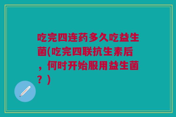 吃完四连药多久吃益生菌(吃完四联抗生素后，何时开始服用益生菌？)