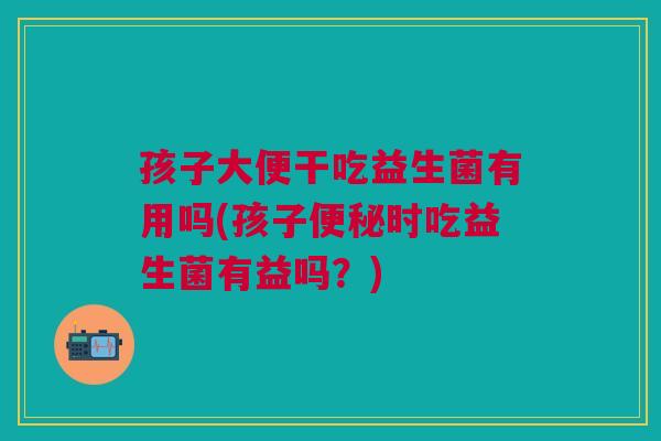 孩子大便干吃益生菌有用吗(孩子便秘时吃益生菌有益吗?)