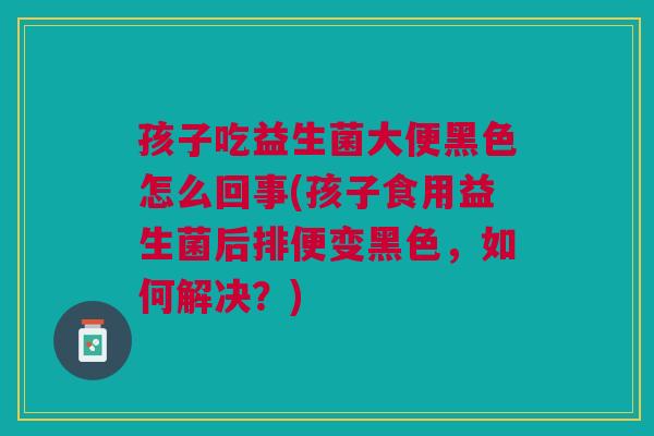 孩子吃益生菌大便黑色怎么回事(孩子食用益生菌后排便变黑色,如何解决?) 孩子吃益生菌大便黑色怎么回事(孩子食用益生菌后排便变黑色,如何解决?)