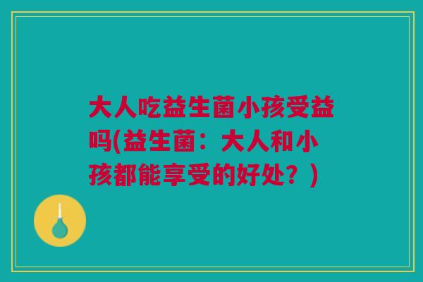 大人吃益生菌小孩受益吗(益生菌:大人和小孩都能享受的好处?)