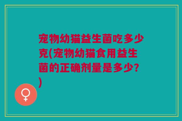 宠物幼猫益生菌吃多少克(宠物幼猫食用益生菌的正确剂量是多少?) 宠物幼猫益生菌吃多少克(宠物幼猫食用益生菌的正确剂量是多少?)