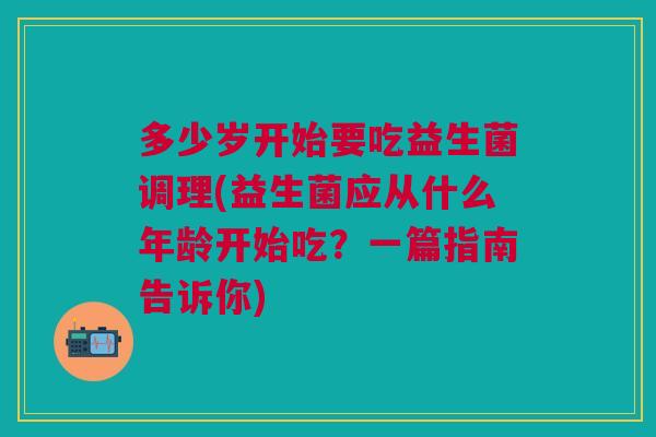 多少岁开始要吃益生菌调理(益生菌应从什么年龄开始吃?一篇指南告诉你) 多少岁开始要吃益生菌调理(益生菌应从什么年龄开始吃?一篇指南告诉你)