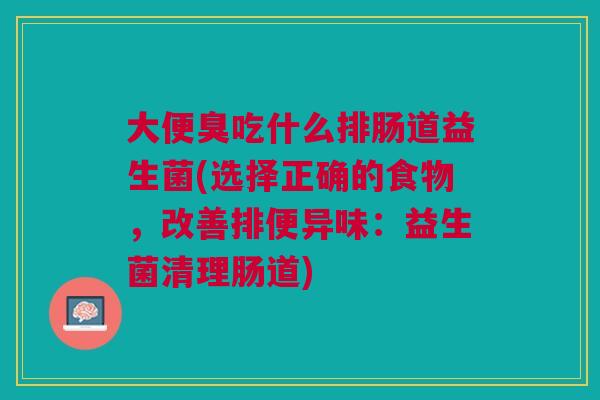 大便臭吃什么排肠道益生菌(选择正确的食物,改善排便异味:益生菌清理肠道)
