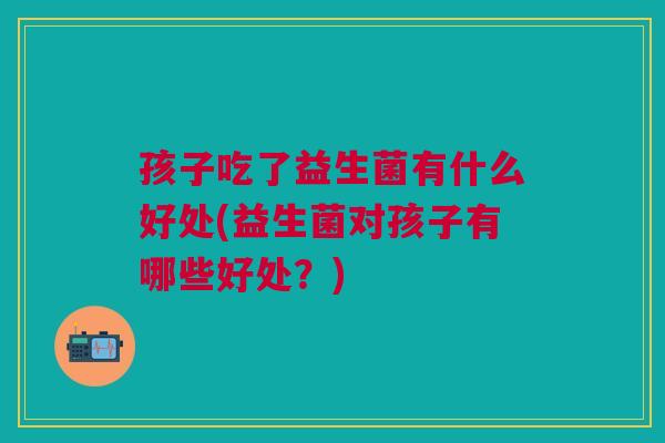 孩子吃了益生菌有什么好处(益生菌对孩子有哪些好处？)