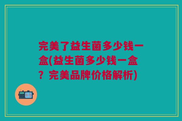 完美了益生菌多少钱一盒(益生菌多少钱一盒?完美品牌价格解析) 完美了益生菌多少钱一盒(益生菌多少钱一盒?完美品牌价格解析)
